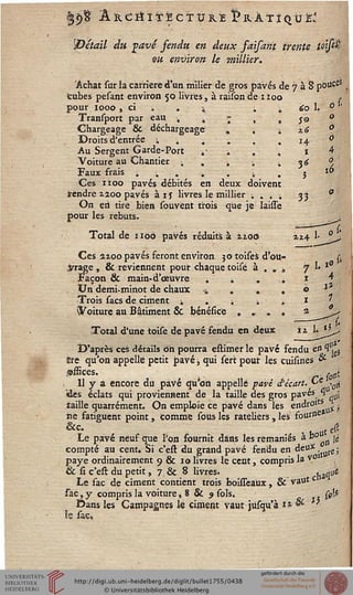 'Détail du savê sendu en deux faisarit trente toifâ
vu environ le millier.
Achat sur la carrière d'un milier de gros pavés de 7 à 8 pouce*
tubes pesant environ 50 livres, à raison de 1 loo . ,
pour 1000, ci i . i ; . i '60 1. 9 '
Transport par eau , 4 ; . . 50 °
Chargeage & déchargeage' . . 1 2.6 °
Droits d'entrée ; ■. é „ . . 14 ■ ■ 0
Au Sergent Garde-Port .■ . . . t !*■",'
Voiture au Chantier -, . -, -. 4 36 ^
Faux frais . „ . i . 4 . ? iô
Ces lit00 pavés débités en deux doivent
tendre 1200 pavés à is livres le millier ; . » ; 33 °
On en tire bien souvent trois que je îaisse
pour les rebuts.
Total de 1106 pavés réduits à aioô
Ces 2ioo pavés feront environ 30 toises d'ou-
3/rage, & reviennent pour chaque toisé à . » »
Façon & main-d'œuVre . . . ..
Un demi-minot de chaux * . . .
Trois sacs de ciment i . « i .
toiture au Bâtiment & bénéfice . . . .
Total d'une toise de pavé fendu en deux
D'après ces détails Oh pourra estimer le pavé fendu en 1 .^
Bre qu'on appelle petit pavé} qui sert pour les cuisines &
offices. r r0rii
, 11 y a encore du pavé qu'on appelle pavé d'écart. ~e '0i
des éclats qui proviennent de la taille des gros paves 1 u;
îaille quarrément. On emploie ce pavé dans les en£'r01£gU£ î
iie fatiguent point, comme sous les râteliers , les four"6
&c. t £ e(t
Le pavé neuf que Pon fournit dans les remaniés à b° jj
compté au cent. Si c'est du grand pavé fendu en deux ,
paye ordinairement 9 & 10 livres le cent, compris la v01 ,
& si c'est du petit, 7 & 8 livres. «^atiê
Le sac de ciment contient trois boùTeaux, & vaut c
sac,y compris la voiture, 8 & 9 sols. (gl*
Dans les Campagnes le ciment vaut jùsqu'à ti &■ '
le sac.
 