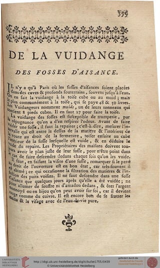 m
de la vuidange
DES FOSSES £>'AISANCE.
I L n'y a qu'à Paris où les foiTes d'aîsances soient placées
2j dans des caves & profonds souterrains, souvëftt jusqu'à l'eau.
j n en fait la vuidange à la toise cube ou au muid ; mais
/Plus communément à la toise, qui se paye 48 & 50 livres.
/s Vuidaneeurs nomment muids, un de leurs tonneaux qui
^ns» -..... ....-*
^^^^^^^^^^^^ Par
V.^Pugnance qu'on a d'en respirer l'odeur. Avant de faire
.Ulder une fosse , il faut la repairer ; c'est-à-dire, mesurer l'in-
jsrvalle qui est entre le desTus de la matière & l'intérieur ce
îî voute au droit de la fermeture , toiser ensuite au cube
prieur dé la fosse lorsquelle est vuide , & en déduire le
j^e du repaire. Les Propriétaires des maisons doivent tou-
£*ts avoir le plan juste de leur fosse, pour n'être point dans
,c.as de faire deseendre dedans chaque fois qu'on les vuide.
*tt a ^aut ' en ^a^ant *a V^lte d'une fosse , remarquer st le pavé
m °r°it de l'ouverture est en bon état , car très-souvent il
fcn?bimé j ce qui occasionne la filtration des matières & l'in-
<|> ;'°n des puits voisins. Il ne faut deseendre dans une fosss
h5.l(ance que quelques jours après qu'elle a été vuidée ; ne
j„'nt allumer de souffre ni d'amadou dedans , & ôter l'argent
t0.nnoyé ou en bijou qu'on peut avoir sur soi, car il devient
jj»6 comme du cuivre. Il est encore boïi de se frotter h»
^* & le visage avec de l'eau-de-vie purer
 