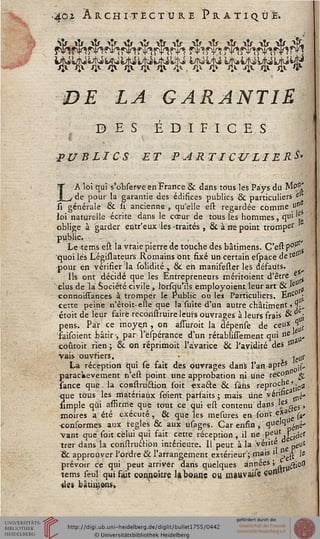 40i ARCHITECTURE PRATIQUE*
DE LA GARANTIE
D ES É D I F I C E S
( s
PUBLICS ET PARTICULIERE
LA loi qui s'observe en France & dans tous les Pays du Mo"'
de pour la garantie des édifices publics ék particuliers el
si générale êc si. ancienne, qu'elle est, regardée comme u"
loi naturelle écrite dans le cœur de tous les hommes, qt» 'L
oblige à garder entr'eux les-traités , & à ne point tromper
public. - . . , „
Le tems est la vraie pierre de touche des bâtimens. C'est p°v
quoi lés Législateurs Romains ont fixé un certain espace de teIss
•pour en vérifier la solidité, ck. eh manifesser les défauts.
Ils ont décidé que les Entrepreneurs méritoient d'être e
dus de la Société civile , lorsqii'ils employoient leur art & 'e s
connoissances à tromper le Public ou le» Particuliers. Essc ;
cette peine n'étoît-elle que la suite d'un autre châtiment j %
étoit de leur faire reconstruire leurs ouvrages à leurs frais & ss;
pens. Par ce moyen, on assuroit la dépense de ceo*>
,<• ■/•_■-_.. l«.:. __________V+r~L_________________j-______________LAr/r^ ... _______: ne. ltv
;ir-, par l'ëspérance d'un rétabùsiement qui De u<
i ; & on réprimoit l'avarice & l'avidité des tu
ïaisoient bâtir -,
coûtoit rien :
vais ouvriers. • jellr
La réception qui se fait des ouvrages dans l'an apr«5 •£.
parachèvement n'est point une approbation ni une rec°° ^
sance que la construâion soit «xa&e & sins reproÇJje ^
que tous les matériaux so'ient parfaits ; mais une vériftc ^
simple qui asfirme que tout ce qui est contenu dans lf*„e$,
moires a été exécuté, & que les mesures en sont e*a {%'
consormes aux règles & aux usages. Car enfin , *ïu ^péné'
vant que soit celui qui fait cette réception, il ne P^V1 jfcides
trer dans la construction intérieure. 11 peut à la vérité ^ llt
'& approuver l'ordre & l'arrangement extérieur ; mais » ^ le
prévoir ce qui peut arriver dans quelques années ; #jo#
tems seul qui fait eonjioître la ooanc ou mauvaise «<"*
des bâumens,
 