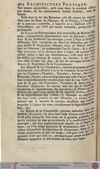 ■464 ÂfctftïïEcïtJRE Pratiqua.
Yorit encore aujourd'hui , qu'à ceux dont la conduite n'^t<ïî'
^|>as droite, & les contrevenans étoieiït souettés, rasés **
bannis.
Telle étoit la loi des Romains; elle est encore en vigùs°s
'dans tous les Etats de- l'Europe , & en France , à l'except'O*
•de la punition corporelle, à laquelle on a substitué celle11.
l'interdiâion, qui n'est pas moins honteuse, puisqu'elle c
î>ersonnellë. - ■•
En France les Entrepreneurs sont Architectes & Maîtres "^
Çons, entreprennent généralement tout un bâtiment, or°01»
lient & en conduisent les ouvrages ; mais à Paris la'chole *
'différente. Les entreprises en bloc sont défendues par di»
rens Arrêts & Reglemens. Chaque corps de Métier traV3'.^
iant en bâtiment, est indépendant l'un de i'autre-, & a p"v!^
lége particulier surie bâtiment dont il s'agit : & commets
toutes choses il faut une subotdination, c'est celui qui3 '
les dêffins qui ordonne & conduit les travaux, à qui c, {
cun obéit ïuivant son état, & fait sés ouvrages suivant
Statuts & Reglemens de sa Communauté. > . $
Lés Maçons & les Charpentiers , comme principaux outT. >
dubâtiment, sont âssujétis à la loi de Garantie. Je neyois P?s)
;<que les Couvreur, Plombier , "Carreleur , Paveur , Serrurl
Menuisier, Peintre, aient autre garantie que celle d'un an : ce*fa,
dant le dépérissement des maisons peut venir de leur faute, ^
tout de la part dès Couvreurs, Plombiers •& Serrurier5!
Carreleur employant du carreau mal cuit qui se feuil»e
xjccasionhë le dépérissement des planchers; le Pa ve ur <j" „.
*k>yant du pavé trop tendre & de mauvais ciment, e»" sst
le du dépérissement des voûtés; le Menuisier en errip'0' „s
des bois verds, pourris ou mal asiernblés ; le Peintre et},^s
tnettarit pas le nombre de couches nécessaire aux ct°' ^a
«xposees à l'injure du tems, occasionnent le dépérissess161',
fcois, &.c. ■- „|ls
Le Maçon & le Charpentier, peuvent ensemble W L,rj«s' ?
Imaison , la couvrir, la clore sans l'aide d'aucun autre o° t^p 
C'est pour cela qu'ils sont tenus de la gatantie généra» • gUss 
■autres ouvriers ne, font qu'accidentels à la construft'01?' Jtf
•ouvrages, qui sont continuellement exposés ou ailfl'i to11'
terris, ou à un usage journalier 8c momentané, sont -|s (s
instant susceptibles de réparation & d'entretien , ^tt°n„e ief
ïoient consommés en peu de temps; c'est pour cela 3 „(#'
garantie n'est que d'un an , pendant lequel temps on p
czleme'nt çoanoître la défeftuosité de leurs ouvrages»
 