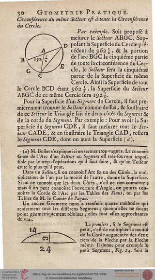 30 Géométrie Pratique.
Circonférence du même Se fleur ess à toute la Circonsérence
du Cercle.
Par exemple. Soit proposé à
melurer le Setleur ABGC. Sup-
putant la Superficie du Cercle pré-
cédent de 962  , & la portion
de l'arc BGC la cinquième partie
de toute la circonférence du Cer-
cle , le Setleur sera la cinquième
partie de la Superficie du même
Cercle. Ainsi la Superficie de tout
le Cercle BCD étant 5)62  , la Superficie du Secteur
ARGC de ce même Cercle sera 192 s.
Pour la Superficie d'un Segment de Cercle, il faut pre-
mièrement trouver le Setïeur comme dessus, & soustraire
de ce Setleur le Triangle fait de deux côtés du Segment &
de la corde du Segment. Par exemple : Pour avoir la Su-
perficie du Segment CDE , il faut mesurer tout le Sec-
teur CADE, & en soustraire le Triangle CAD, reliera
le Segment CDE, dont on aura la Superficie ( a ).
(a) M. Bullet s'explique ici en termes trop vagues. La connois-
sance de l'Arc d'un Selteur ou Segment est très-sou vent impos-
sible par le trop d'opérations qu'il faut faire , & qu'un Toiseur
évite le plus qu'il peut.
Dans un Se&eur, si on connoît l'Arc & un des Côtés , la mul-
tiplication de l'un par la moitié de l'autre , donne la Superficie.
Si on ne çonnok que les deux Côtés , c'est ne rien connoître j
mais si on peut connoître l'ouverture d'Angle , on pourra con-
noître la Corde & l'Arc par les Tables des Sinus, ou par les
Tables de M. le Comte de Pagan.
Un ancien Géomètre nous a transmis quatre méthodes qui
renferment tous les différens Segmens ; quoiqu'elles ne soient
point géométriquement résolues, elles sont assez approchantes
du vrai.
La première , si le Segment est
petit, c'est de multiplier la moitié
de la Corde augmentée des deux
tiers de la Flèche par la Flèche
même. Il donne pour exemple le*
petit Segment, Fig. 14. Soit la
 