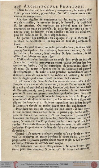 408 Architecture Pratique»,
Dans les écuries, les râteliers , mangeoires , supentes, ehe*
villes porte-brides , porte-selles, 8cc. & comme toutes ces.
choses se comportent.
Un état régulier se commence par les caves ; ensuite le
rez de chaussée, le premier étage , le sécond, le troisiéffl*
& les gren.iers. On. explique en général tant de fermes
couvertes en tuile ou ardoise , & éclairées par tant de lucar»
nés ou vues de faîtières qu'on détaille : ensuite les escaliers »,
puis les basse-cours & leurs dépendances.
En parlant des combles, on explique s'il y a chêneau &
combien de desçentes, si les tuyaux en sont de plomb ou de
fonte.
Dans les jardins on compte les pieds d'arbres , tant en boUT
quet qu'en espalier, les treillages^ berceaux, niches, 6k leur
état actuel, les bancs, leur nombre & leur matière, si leS
allées sont sablées ou non, &c. .
Ç'esl ainsi qu'un Propriétaire en règle doit avoir un état de
sa maison , pour la retrouver en même valeur lorsque son Lo»
cataire en sortira , sauf les entretiens & réparations dont »
esl tenu. De toutes lesquelles choses un Locataire esl garand
& res'ponsable , & dont il doit prendre connoiffance avass*
d'entrer, afin de les rendre de même en sortant , & réta-
blir le dégât qu'il auroit causé pendant sa location.
Il esl encore de l'intérêt du Locataire de demander à i°s*
Propriétaire un état de la maison, afin de l'examiner & vorf
si ce qui y esl porté esl en règle, Get état doit être fait aux frais
du Propriétaire & non à ceux du Locataire. Si ce Locataire
peu versé dans ce genre , emploie quelqu'un pour faire cet
examen ,'il-le payera Se non le Propriétaire. Si le Proprié-
taire refuse de donner un, état , le Locataire le fera faire au<
dépens du Propriétaire. Plusieurs cependant Ont prétendu q"c
le Locataire «îevoit au moins payer une des expéditions. _-,
Pour faire un état de maison en bon ordre, il faut choi*
sir un homme bien au fait de cette partie , qui sâche dishn'
fuer ce qui eu du Locataire & du Propriétaire , afin qu °"
locataire en sortant fasse faire les rétabhssemens dont il e.
tenu , & rende à son Propriétaire les Keux tels qu'il les doit
rendre. Ces rétablissemens se font très-souvent par eslimatio" »
lorsqu'un Propriétaire a dessein de faire des changemens da"s
fe maison.
Quand il se trouve quelques parties qu'on prévoit ne p^11*
voir se conserver en entier pendant le cours du bail, on s ex-
plique ainsi : lesquelles parties feront repues ensin de bail en Vtt.
qu'elles se trouveront, attendu leur vétusté.
Un Locataire doit être clos, couvert & éclairé tant qu
clai té peut être donnée, ck telle qu'il la trouve en entra» r.
 
