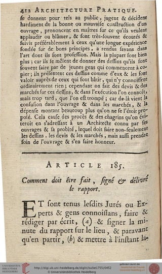 4ï2 Architecture Pratique.
k donnent pour tels au public, jugent & décidera
hardiment de la bonne ou mauvaise conllruâion d'un
ouvrage , prononcent en maîtres sur ce qu'ils veulent
applaudir ou blâmer, & sont très-4buvent écoutés &
suivis préférablement à ceux qu'une longue expérience
fondée sur de bons principes, a rendus sa vans dans
l'art dont ils sont profession. Mais la plupart font bien
plus ; car ils se mêlent de donner des dessins qu'ils font
fouvent faire par de jeunes gens qui commencent à co-
pier ; ils présentent ces deffins comme d'eux & les font
valoir auprès de ceux qui font bâtir, qui n'y connoissent
ordinairement rien ; cependant on fait des devis & des
marchés sur ces dessins, & dans l'exécution l'on eonnoît» '
mais trop tard, que l'on est trompé ; car de-là vient la
çonfusion dans l'ouvrage & dans les marchés, & *-
dépense montant beaucoup plus qu'on ne se l'étoit prO'
jpoîé. Cela causedes procès & des; chagrins qu'on évi-
teroit en s'adressant à un Architecte connu par sts
ouvrages & sa probité, lequel doit faire non-seulement
les dessins , les devis & les marchés , mais aussi prend?6
soin de l'ouvrage & s'en faire honneur.
Article i8j
Comment doit être sait, fîgnê 0* deli^e
h e ra fport.
ET sont tenus lesdits Jurés ou Ex-
perts & gens connoissans, faire &
rédiger par écrit, (à) ôc ligner la mi-
nute du rapport sur le lieu 3 &c parav^nc
«ju'en partir3 $) & mettre à Tintait J*?
 