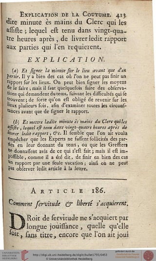 Explication dé la Coutume, 413
&te minute es mains du Clerc qui les
asïiste ; lequel est tenu dans vingt-qua-
tre heures après, de livrer ledit rapport
aux parties qui l'en requièrent.
EXPLICATION.
(a) Et signer la m'imite stir le lien avant que d^étt
partir. Il y a bien des cas où l'on ne peut pas finir un
apport sur les lieux. On peut bien ligner les moyens
*£ le faire ; mais il faut quelquefois faire des observa-
t'ons qui demandent du tems, suivant les dissicultés qui se
trouvent ; de sorte qu'on est obligé de revenir sur les,
'^ux plusieurs fois, afin d'examiner toutes les circons-
tances avant que de ligner le rapport.
{h) Et mettre ladite minute es mains du Clerc qiti les
"tsstsie , lequel eft tenu dans vingt-quatre heures après de
kvrer ledit rapport, &c. Il semble que l'on ait voulu
«mpêcher que les Experts ne fussent sollicités des par-
les en ieur donnant du tems -, ou que les Greffiers
"fe donnaient avis de ce qui s'est fait ; mais il est im-
possible, comme il a été dit, de finir en bien des cas
1111 rapport par une seule vacation ; ainsi on ne peut
Pas observsr ledit article à la lettre.
Article 186.
Comment ferwude & liberté s'acquièrent,
Roit de servitude ne s'acquiert par
„ longue joui/Tance, quelle qu'elle
^} sans titre, encore que l'on ait joui
 