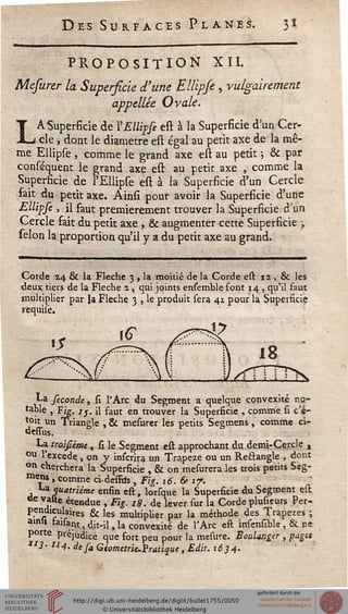 es Surfaces Planes. 31
PROPOSITION XIL
Mefurer la Superficie d'une Etlipfè, vulgairement
appellée Ovale.
LA-Superficie de Y Ellipse est à la Superficie d un Cer-
cle , dont le diamètre est égal au petit axe de la mê-
me Ellipse , comme le grand axe est au petit 5 & par
consisquent le grand axe est au petit axe , comme la
Superficie de l'Ellipse est à la Superficie d'un Cercle
fait du petit axe. Ainsi pour avoir la Superficie d'une
Ellipse , il faut premièrement trouver la Superficie d'un
Cercle fait du petit axe , & augmenter cette Superficie ;
sélon la proportion qu'il y a du petit axe au grand.
Corde 14 & la Flèche 3 , la moitié de la Gorde est 12 , & les
deux tiers de la Flèche 2 , qui joints ensemble font 14 , qu'il faut
multiplier par la Flèche 3 , le produit sera 41 pour la Superficie
requiîe.
La séconde, si l'Arc du Segment a quelque convexité no-
taWe , Fig. ij, il faut en trouver la Supersicie , comme si c'e-
toii un Triangle , & mesurer les petits Segmens, comme ci-
La troïsièmc, si le Segment est approchant du demi-Cercle ,
ou l'excède, on y inscrira un Trapèze ou un Reélangle , dont
on cherchera la Superficie , & on mesurera les trois petits Seg-
meJ« , comme ci-desfits, Fig. 16.6-17.
^quatrième enfin est, lorsque la Superficie du Segment est
ae vaste étendue , Fig. 18. de lever sur la Corde plusieurs Per-
pendiculaires 6k les multiplier par la méthode des Trapèzes ;
amst iaisant, dit-il ,1a convexité de l'Arc eft insensible , & ne
porte préjudice que fort peu pour la mesure. Boulanger , pages
**3- H4. de sa Giomctrie.Pratique, Edit. 1634.
 