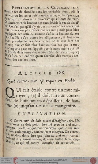 Explication de la Coutume, 415
|5ais le rez de chausiée dans (on véritable sens , est la
auteur où les terres rasent une maison, ou la séparatioa
J* ce qui ett dans terre d'avec ce qui est hors déterre.
j~rdinairement la hauteur des rues décide le rez de chaufc
ee> Ce n'est pas qu'il n'y ait des maisons où les cours sont
f'us hautes ou plus basses que les rues ; mais pour bien
Cliquer cet article, comme c'est à la hauteur du rez
re chaussée qu'on donne les allignemens, il faut tou-
!°urs prendre le rez de chaussée où le mur sort des
•s-rres l que ce soit plus haut ou plus bas que la rue,
n'importe : car on suppose que la maçonnerie qui est
^fermée dans terre n'a pu être dév'ersée ni corrompue ;
^ c'est en cet endroit qu'on cherche des marques cer-
tes des anciens murs.
Article 188.
Quel contre - mur e{ï requis en Etahk.
Ui fait étable contre un mur mi-
toyen , {a) il doit faire un contre-
^Ur de huit pouces d epaisTeur, de hau-
leUr (£) jusqu'au rez de la mangeoire.
EXPLICATION.
a) Contre-mur de huit fonces dépaijfeur, &c. Un
^tre-mur ne doit point être lié avec le vrai mur,
rcequ'ii n'est fait que pour empêcher que le vrai mur
'oit endommagé, comme étant mitoyen. Le contre-
tr r ne doit donc être que joint au vrai mur ; car au-
(j rnetlt il y auroit liaison, & cette liaison feroit con-
u'té, ce qui est contre l'intention de cet article.
 