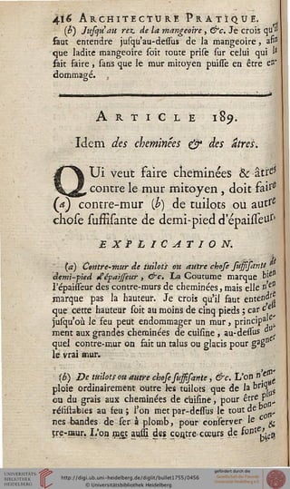 4ï6 Architecture Pratique, j
(£) Jufyuau rez. de la mangeoire, &c. Je crois qu"
faut entendre jusqu'au-defîus de la mangeoire, an"
que ladite mangeoire soit toute prise sur celui qui &
fait faire , sans que le mur mitoyen puifîè en être en'
dommage. ,
Article 189.
Idem des cheminées & des atres.
Ui veut Faire cheminées & âttf5
contre le mur mitoyen , doit fai1'2
(a) contre-mur [h) de tuilots ou auttf
chose sufïïsante de demi-pied d'épaisTeitf'
EXPLICATION.
M
(a) Centre-mur de tuilots oit autre chofe susssanli
demi-pied d'épaisseur, &c. ~La Coutume marque f"
Tépaisseur des contre-murs de cheminées, mais elle n'elJ
marque pas la hauteur. Je crois qu'il faut enten^s!
que cette hauteur soit au moins de cinq pieds ; car c *
jusqu'où le feu peut endommager un mur, princip3^
ment aux grandes cheminées de cuisine , au-dessus d
quel contre-mur on fait un talus ou glacis pour gagn
le vrai mur.
{b) De tuilots ou autre chose fusssante, &c. L'on *ft
ploie ordinairement outre ks tuilots que de la br,(». ?
eu du grais aux cheminées de cuisine, pour &tTeS n+
réiïstabies au feu ; l'on met par-dessus le tout de »
nés bandes de fer à plomb, pour eonserver le c g.
îre-raur. L'on mej; aussi des çontre-cceurs de ^oïlXC^%
 