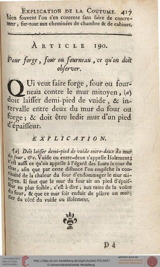 Explication ï>e la Coutume, 417
t>ien souvent l'on s'en contente sans faire de contre-
tanr , sur-tout aux cheminées de chambre & de cabinet".
Article 190.
Pour sorge, sour ou sourneau 3 ce qiïon doit
obferver.
Ui veut faire forgé } four où four-
___neaU contre le mur mitoyen* a}
doit laisser demi-pied de vuide, & in-
tervalle entre deux du "mur du four où
forge ; & doit être ledit mûr d'un pied
EXPLICATION.
,, t«) Don laijser âemi-ped de vuide entre-deux sin murt
,usour, &c. Vuide ou entre-deux s'appelle Isolements
c est aussi ce qu'on appelle à l'égard des Fours le tour du
^t, afin que par cette distance l'on empêche la con°
^uité de la chaleur du four d'endommager le mur rhi-
î?yen. Il faut que le mur du four ait un pied d'épais-
^ au plus foible, c'eït à-dire , aux reins de la voûre
^.u four, & que ce mur sôit enduit de plâtre ott mori
*'er du côté du vuide ou isolément,
NO
P4
 