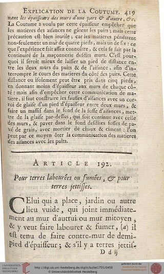 Explication de la Coutume. 419
nant les évaljjcitrs des murs d'une siart & d'autre, &c
La Coutume a voulu par cette épaisieur empêcher que
les matières des aisances ne gâtent les puits ; mais cette
précaution est bien inutile ; car les matières pénétrent
non-seulement un mu'r de quatre pieds, maisundesix : ce
que l'expérience fait assfez connoître , & cela se sait par la
continuité de la maçonnerie desdits murs. C'esi pour-
quoi il seroic mieux de laisser un pied de dishince en-
tre les deux murs du puits & de l'aisànce , afin d'in-
terrompre le cours des matières du côté des puits. Cette
distance ou isolement peut être pris dans cinq pieds,
en donnant moins d'épaHseur aux murs de chaque cô-
té : mais asin d'empêcher cette communication de ma-
tière, il faut construire les fausses d'aisances avec un cor-
roi de glaise d'un pied d'épaisseur entre deux murs,. &
faire uri massis dans le fond de la fosfe d'aisances, met-
tre de la glaise par-deîTus, qui soit continue avec celle
des murs, & paver dans le fond desdites fosses de pa-
vé de grais, avec mortier de chaux & ciment : l'on
peut par ce moyen ôter la communication des matières
îles aisances avec les puits.
Article 191,
Pour terres labourées ou fumées  & pour '
terres jettijjes.
Elui qui a place, jardin ou autre
lieu vuide , cjui joint immédiate-
ment au mur d'autrui ou mur mitoyen $
& y veut faire labourer & fumer, {a) il
est tenu de faire contre-mur de demi-
Pied d'épaisseur ; & s'il y a terres jettis-
D d ij
 