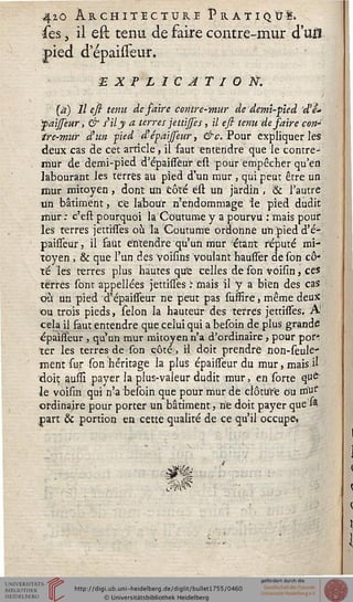 4io Architecture P rat'iqû!»
ses, il est tenu, de faire contre-mur d'un
pied d'épaisseur.
■E X P LIC AT I O ÏÏ.
' (à) 11 esi tenu de faire Contre-mur de demi-pied d'e-
saisseur, & SU y a terres jettijses, il esi tenu de saire cott~
ire-mur d'un pied d'épaijfeur, &c. Pour expliquer les
deux cas de cet article, il faut entendre que le contre-
mur de demi-pied d'épaissèur est pour empêcher qu'en
labourant les terres au pied d'un mur , qui peut être un
mur mitoyen , dont un côté ést un jardin , & l'autre
un bâtiment > ce labour n'endommage îe pied dudit
mur ; c'est pourquoi la Coutume y a pourvu : mais pour
les terres jettisses où la Coutume ordonne un pied d'é-
paissèur, il faut entendre qu'un mur étant réputé mi-
toyen , & que l'un des voïsins voulant hausser de son cô-
té les terres plus hautes que celles de son voisin, ces
terres sont appellées jettisses ï mais il y a bien des cas
où un pied d'épaiffèur ne peut pas suffire 5 même deux
ou trois pieds, sélon la hauteur des terres jettisses. A'
cela il faut entendre que celui qui a besoin de plus grande
épaisseur , qu'un mur mitoyen n'a d'ordinaire, pour por-
ter les terres de son côté, H doit prendre non-seule-
ment sur son héritage la plus épaisseur du mur, mais il
doit aussi payer la plus-valeur dudit mur, en sorte q«è
-le voisin qui n'a besoin que pour mur de clôture ou mut"
ordinaire pour porter un bâtiment, ne doit payer que s*
fart & portion en cette qualité de ce qu'il occupe.
 