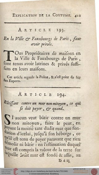 Explication de la Côittumf. 411
A, R T I CLE ï.93,.
En la Wilk & Faux-bourgs de- Paris 3 faut
avoir privés.
T'Ous Propriétaires ctè maisons- en
la Ville ôc Fauxbourgs de Paris ^
sont tenus avoir latrines & privés suffi-
sans en leurs maisons....
, Cet article, regarde la Police, &.n'est point cso fait
«es Experts.
A R T I> G L E 1,514»
**4tijjœnt contre un mur non mitoyen, ce qui
Je doit payer s & quand^
T aucun veut bâtir contre un mur-
non mitoyen, faire le peut., en
Jjayant la moitié tant dùdit mur. que son-
ction d'icelui, jusqu'à son héberge , ce
*juil est tenu de payer paravant.que rien
erttolir ni bâtir : en l'estimation duquef
jstur est compris la valeur de îa terre sur
Quelle ledit mur ert fondé & assis, au
S
D d iij
 