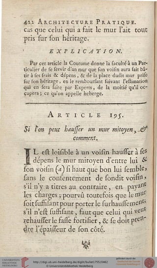 42.2. Architecture Pratique.
cas que celui qui a fait le mur l'ait tout
pris sur son héritage.
EXPLICATION. '
Par cet article la Coutume donne la faculté à un,Par-
ticulier de se servir d'un mur que. son voiiîn aura fait bâ-
tir à ses frais & dépens , & de la place dudit mur prise
sur son héritage , en le remboursant suivant l'estimatioiî,
qui en sera faire par Experts, de la moitié qu'il oc-
cupera ; ce qu'on appelle héberge.
Article i?j.
Si l'on peut baujfer un mur mitoyen y.,&
comment.
ÎL est loisible à un vpisin hausser à &
dépens le mur mitoyen d'entre lui #
son voisin (a) û haut que bon lui sembte?
sans le consentement de sondit voisiss >
s'il n'y a titres au contraire, en. pay»ll£
les charges ; pourvu toutefois que lemu
ioitsuMant pour porter le iVhaussenie11*''
s'il n'est siiffisant, faut que celui qui veU
rehausserle faiTe fortifier, & se doit pï^'
4re l'epaiiTeu.r de son côte,
s
 