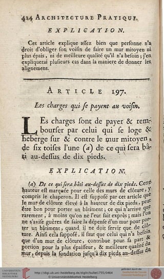 4H Architecture Pratiqua
E X B' L 1 G A T 10 N.
Get article explique asssez bien que personne. n'a,
çlroit d'obliger soii. voisin de faire un mur mitoyen ni
plus épais, ni de meilleure qualité qu'il n'a besoin ; j'en,
(expliquerai plusieurs cas dans la manière de donner les.
alignemens.
!*?-
A r n ç U 197.
Les charges qui Je payent au njoisin-,
LEs charges sont de payer & retfir-
bourser par celui qui se loge &:
Héberge sur & contre le mur mitoyen %
4e fîx toises l'une (a) de ce qui sera bfc
2ti au-deû'us, de dix pieds.-a
E X F L I C A T I 0 M,
(a). De ce. cpdfera,bâù au-dejsus de dix pieds. Ge£tP
fauteur est marquée pour celle dés murs de clôture , Y
compris le chaperon. Il est supposé par cet article <3uC
le mur de clôture éle^é à la hauteur de dix pieds,, peU
être bon pour porter un bâtiment ; ce qui n'arrive <3U-
rarement, à moins qu'on ne l'eut fait exprès ; mais 1° ^
ae. s'avise guères de faire.la dépensed'un mur pour p°
ter un bâtiment, quand, il ne dpit servir que. de 4°'
tare. Ainsi cela supposé, il faut que celui qui n'a bc»° '
que d'un mur. de clôture, contribue pour sa VzJi^
portion, pour la plus épaisseur, & meilleure qualité ■
sèijr, depuis I» fondation jus^à dix pieds. a»-dei&s.
 