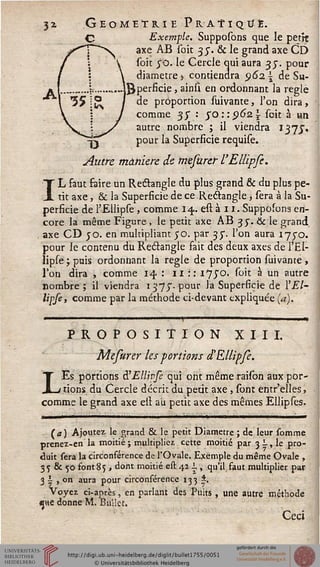 3i G eomeï ri e Pratique.
C Exemple. Supposons que le petit
®axe AB soit 3 j. & le grand axe CD
soit ^O- Ie Cercle qui aura 3J. pour
diamètre 5 contiendra 962.  de Su-
perficie , ainsi en ordonnant la règle
de proportion suivante, l'on dira,
comme 37 : $Q::^6z soit à un
autre nombre ; il viendra 137J.
pour la Superficie requise.
Autre manière de mesurer l'Elîipfe.
IL faut faire un Restangle du plus grand & du plus pe-
tit axe, & la Superficie de ce Rectangle, sera à la Su-
perficie de l'Elîipse, comme 14. est à 11. Supposons en-
core la même Figure , le petit axe AB 35". & le grand,
axe CD 50. en multipliant 50. par 35". l'on aura i"/^o.
pour le contenu du Rectangle fait des deux axes de l'El-
îipse ; puis ordonnant la règle de proportion suivante,
Ton dira , comme 14. : 11 :: 175"°* ^vlt à un autre
nombre; il viendra 1373". pour la Superficie de l'El-
lipse, comme par la méthode ci-devant expliquée (a).
• " 11 1 1 1 ) 11,
PROPOSITION XIII.
Mesurer les portions d'Ellipfe.
Es portions à'Ellipfe qui ont même raison aux por-
1 rions du Cercle décrit du peut axe, sont entr'elles,
comme le grand axe elt au petit axe des mêmes Ellipses.
(<*) Ajoutez le grand & le petit Diamètre ; de leur somme
prenez-en la moitié ; multipliez cette moitié par 3 -, le pro-
duit sera la circonférence de l'Ovale. Exemple du même Ovale ,
3 5 & 50 font 85 > dont moitié est 411, qu'il faut multiplier par
3 | , on aura pour circonférence 133 *.
Voyez ci-après, en parlant des Puits , une autre méthode
«ne donne M. Buiîet.
Ceci
 