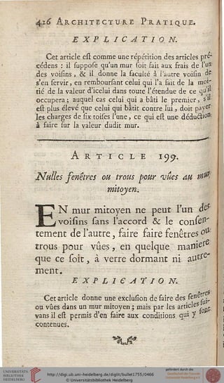 4i£ Architecture Pratique*
EXPLICATION.
Cet article est comme une répétition des articles pre'
cédens : il suppose qu'un mur soit fait aux frais de Yo$
des voisins, & il donne la faculté à Tautre voisin de
s'en servir, en remboursant celui qui l'a fait de la moi'
tié de la valeur d'iceiui dans toute l'étendue de ce qu J*
occupera; auquel cas celui qui a bâti le premier, s"
est plus élevé que celui qui bâtit contre lui, doit payes
les charges de six toises l'une, ce qui est une déduâi0lSi
à faire sur la valeur dudit mur.
Article iy$.
Nulles fenêtres ou trous pour mues au tsist
mitoyen*
EN mur mitoyen ne peut l'un â&'
voisîns sans l'accord & le confel1'
temenc de l'autre 3 faire faire fenêtresolï
trous pour vues, en quelque manies
que ce soit, à verre dormant ni aUtfe*
ment.
E X F L 1 6 A T I O Nk
Cet article donne une exclusion de faire des ^erieç-v
ou vues dans un mur mitoyen ; mais par les article5
vans il est permis d'en faire aux conditions qui J
contenues.
 