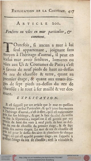 Explication de la Coutume,, 427
Article 200.
. Fenêtres ou 'vues en mur particulier 3 &*
comment.
Outefois y si aucun a mur à lui
seul appartenant , joignant sans
Jttoyen à l'héritage d'autrui, il peut en
'celui mur avoir fenêtres, lumières ou
vûes aux Us & Coutumes de Paris ; c'est
$ sa voir de neuf pieds de haut au-delîus
du rez de chaussée Se terre, quant au
premier étage, & quant aux autres éta-
ges de sept pieds au-deuus du rez de
chausîée : le tout à fer maillé & ver dor-
mant.
EXPLICATION.
Il est slipposé par cet article que le mur en question.
appartient à un seul Particulier, & qu'il joint sans moyen
^ l'héritage d'autrui, c'est-à-dire , qu'il est entièrement
Pris sur son héritage , & que la face du côté du voisin
n fait la séparation ; auquel cas il est permis par cet
.•"ticle de faire des vues à neuf pieds de haut au-des-
tîs du rez de chaussée du premier étage, & de sept
jpds des autres étages. Le mot de rez de chaussée est:
^r's ici pour le dessus des aires & planchers de chaque
b aSe • ce qui est appelle premier étage, on l'appelle à
^esein l'étage du. rçz de chaussée ; ainsi la véricable û-
 