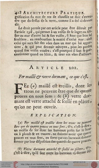 4i3 ARCHITECTURE PrATIQUÏ?.
gnifîcation du mot de rez de chaussée ne doit s'entett*
dre que du dessus. de la terre.,. comme il.a été ci-devanc
di.t.-
Le droit permis par cet article peut être détruit pa*
l'article ru 8 ,, qui permet à un voisin de se loger, ou épi*
fier au mur d'entre lui & son voifin, si haut que bon luj:
sèmblera , en remboursant la moitié d'icelui mur : ain»
celui qui aura fait des vues dans un mur qui lui appar"
ïient ,. & qui peut devenir mitoyen,, pe.u.t les perdra
quand son voisin voudra; c'est pourquoi il faut sepre'
cautionner quand on bâtit, & tirer ces vues d'ailleurs-
A R T I G L £ ZPI.
Fer maillé & verre dormant 3 ce que c'ess.
FEr (a) maillé est treillis, dont le*
trous ne peuvent être que de quatre
pouces en tous sens : &: (P) verre àot'
mant est verre attaché & (celle en plâtre >
cjubn ne peut ouvrir.
e x F l i c ATio m
(a) Fer maillé eft treillis dont les trous neyeuvt$'
être que de quatre sonces en tous fens , &c. c'est-à-dife '
un treillis de fer dont les barreaux posés sur le bou
ou à plomb & en travers, ne doivent avoir que quatr
pouces en tous sens, en sorte que ces barreaux doive"
sormer par leur disposition des quarrés de quatre pouce ►
(h) t^erre dormant attaché. & scellé en plâtre > & ,'."
g'est-à-dire, qu'il faut outre ks bateaux, ci-devast^
 