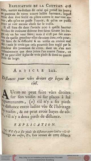 Explication" de la Coutume, 4,1$
frits j mettre au-dedans de celui qui prend les jours9
toi panneau de verre contre lesdifs barreaux, lequel
^erre doit être scellé en plâtre contre le mur tout au-,
*°ur, afin qu'on ne puisïè l'ouvrir, & qu'on ne puissè
)etter ni voir aucune chose sur le voisin.
Il est bien dit dans l'article aoo à quelle hauteur
'e$ vues de coutume doivent être faites suivant les éta-
Ses où on les veut faire; mais il n'est pas fait men-
tlon de quelle grandeur elles dévoient être; cela pour-
rit faire de la difficulté si un voisin en vouloir mal
"fer : mais je crois que cela pourroit être réglé par la
Candeur des panneaux de vitres, dont on n'en mec
°rdinairement que deux joints l'un contre l'autre, ce
M he peut aller à plus de trois pieds & demi ou quatre
r>eds de large.
<.
À R T I C L E loi,
^tsiances sour 'vues droites & hayes àè
cote.
A Ucim ne peut faire vues droites
•Cj^ sur son voisin ni sur places à lui
appartenantes, {a) s'il n'y a sîx pieds
,e distance entre ladite vue & l'héritage
/> Voisin , & ne peut avoir bayes de cô-
» s>il n'y a deux pieds de distance.
EXPLICATION.1
i'L'7 S'il n'y a sîx pieds de distance entre ladite vue &
r'tage siu V9yini &Ç, Les termes de cette distance
 