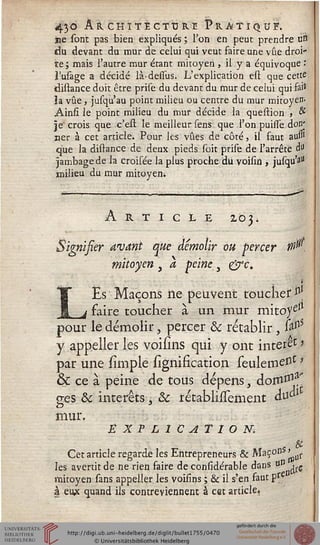 43© ARCHITECTURE PRÀTI^UÎT.
ne sont pas bien expliqués ; Ton en peut prendre urt
du devant du mur de celui qui veut faire une vue droi-
te ; mais l'autre mur étant mitoyen , il y a équivoque :
i'usage a décidé là-dessus. L'explication est que cette
distance doit être prise du devant du mur de celui qui fai*
ia vue, jusqu'au point milieu ou centre du mur mitoyen-
Ainsi le point milieu du mur décide la question , &
je' crois que c'est. le meilleur sens que l'on puisse don'
ner à cet article. Pour les vues de côté, il faut aui»
que la distance de deux pieds soit prise de l'arrête d"
jambage de la croisée la plus proche du voisin , jusqu'a"
milieu du mur mitoyeni
Article 203.
Signisier avant que démolir ou percer 10.
mitoyen , a peine , &c.
LEs Maçons iie peuvent toucher $[
faire toucher à un mur mitoyeJl
pour le démolir, percer 8c rétablir , &nS
y appeller les voisîns qui y ont intérêt %
par une sïmple lignification seuleineIît '
& ce à peine de tous dépens, doru^'
o-es 8c intérêts ï 8c rétablissement à^1
mur.
É X P L1CATÎON.
Cet article regards les Entrepreneurs & MaÇoDSLjr
les avertit de ne rien faire de considérable dans uD .^
mitoyen sans appeller les voisîns ; & il s?en faut pre
à eu* quand ils contreviennent à cet article.
 