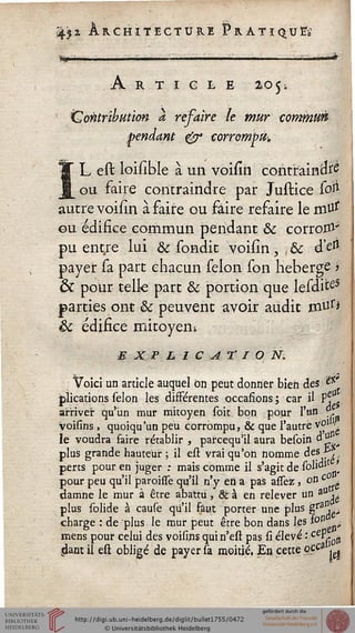 451 Architecture Pratiqua
Article 105;
Contribution à refaire le mur commun
pendant & corrompu,
IL est loisible à un voisin contraindre
ou faire contraindre par Justice soi*
autre voiiîn à faire ou faire refaire le m'U*
ou édifice commun pendant & corrom-
pu entre lui & sondit voisin, , & cM-
payer sa part chacun sélon son héberge i
& pour telle part & portion que lesditeS
parties ont & peuvent avoir audit mtfr*
êc édifice mitoyen*
e x p l 1 c a r / 0 N:
Voici un article auquel on peut donner bien des ë5C'
plications sélon les différentes occasions; car il Pj
arriver qu'un mur mitoyen soit bon pour l'un >
voisins , quoiqu'un peu corrompu, & que l'autre v°J ^
le voudra faire rétablir , parcequ'il aura besoin d£
plus grande hauteur ; il est vrai qu'on nomme des &
pour peu qu'il paroissê qu'il n'y en a pas assez, on f,g
damne le mur à être abattu, & à en relever un a° -
perts pour en juger ; mais comme il s'agit de solidJt '
au!
plus solide à cause qu'il faut porter une plus gra^
charge : de plus le mur peut être bon dans les fc"1 -
mens pour celui des voisins quin'est pas si élevé : ce^ç0^
dant il est obligé de payer sa moitié, En cette '0* <ej
 