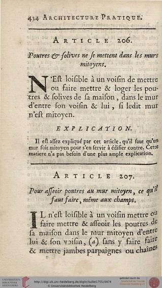 434 Architecture Pratique;
■■■- î ...i ..-. . i ùuiït ir ■ •■■■-• - .....-'■■■■•■ ■——t----■w-—■•■■■- ~:'~ -■ —■ — ' '■■•-
ARTICLE Zo6.
ÎP outres &folsves ne Je mettent dans les murs
mitoyens,
N'EU ïoisibîe à un voisin de mettre
ou faire mettre & loger les pou-
dres & solives de sa fnaison, dans le mut
d'entre son voisin &; lui, si ledit mur
n'eit. mitoyen.
E x P L ï c At I o X.
Il esl assez expliqué par cet article, qu'il faut qu'un
mur soit mitoyen pour s'en servir à édifier contre. Cette
matière n'a pas besoin d'une plus ample explication.
Article 207.
Pour ajfeoir poutres au mur mitoyen, ce Sjttil
saut saire, même aux champs. ■.
IL-nest loislble à un voiiirt mettre o&
faire mettre & asTeoir les poutres &
sa maison dans le Mur mitoyen d'enté
lui & son 7Di(inr (a) sans y faire &isS
& mettre jambes parpaignes ou cha^0.
 