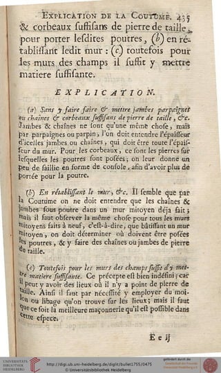EXPLICATION DE LA CôUiTÙME, j^à
h; corbeaux sumTans de pierre de taille ï
pour porter ïesdites poutres {£) en ré*
tablissarit ledit mur : (c) toutefois pour
les murs des champs il suffit y mettre
matière îuffisante.
EXPLICATION.
(a) Sans y faire faire & mettre jambes parpaignï't
'où chaînes & corbeaux sussisans de -pierre de taille , &c.
ïambes '& chaînes ne Ion: qu'une même chose, mais
par parpaignes ou parpiri, l'on doit entendre répaisTeur
d'icelles jambes ou chaînes, qui doit être toute l'épaifc
ïeur du mur. Pour,les corbeaux, ce sont les pierres sur
ïesquelles les poutres sont posées ; oh leur donne un
peu de saillie en forme de console , afin d'avoir plus dé
portée pour la poutre*
b) En rétablijsant le rnïir, &c. II semble que par
U Coutume on ne doit entendre que les chaînes Se
jambes sous poutre dans un mur mitoyen déjà fait ;
^ais il faut observer la même chofe pour tous les murs
Citoyens faits à neuf, c'est-à-dire, que bâtissant un mur
Citoyen, on doit déterminer où doivent être posées
es poutres , & y faire des chaînes où jambes de pierre
^ taillé.
(c) Toutefois sour les murs des champs sussit d'y met'
*{e matière sussisante. Ce précepte est bien indéfini ; car
1 peut y avoir des lieux où il n'y a point de pierre de
îa>Ue. Ainsi il saut par nécesiité y employer du moi-
0(1 ou libage qu'on trouve sur les lieux; mais il faut
iUe ce soit la meilleure maçonnerie qu'il est posiîble dans
Ce"e especti
e i;
 