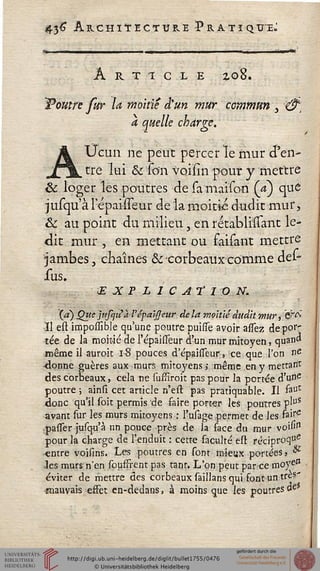 43# ARCHITECTURE PRATIQUE.:
ARTICLE Zû8.
"Poutre fur la moitié d'un mur commun 3 &,
a quelle charge.
AXJcun ne peut percer le mur d'en-
tre lui & son voisin pour y mettre
& loger les poutres de samaison (V) que
jusqu a l'epaisseur de la moitié dudit mur,
& au point du milieu, en rétablnîant le-
dit mur , en mettant ou faisant mettre
•jambes, chaînes & corbeaux comme dei*
sus.
EXPLICATION.
à) Que jufcjuà l'épaijjeur de la moitié dudit mur, &^
Il esl impossible qu'une poutre puisfe avoir asfez dépor-
tée de la moitié de l'épaisseur d'un mur mitoyen, quand
même il auroit 1-8 pouces d'épaisseur, ce que Ton ne
•donne guères aux murs mitoyens ; même en y mettant
des corbeaux, cela ne sussiroit pas pour la portée d'une
poutre ; ainsi cet article n'est pas pratiquable. Il faUt
donc qu'il soit permis de saire porter les poutres pl°s
avant sur les murs mitoyens : l'usage permet de les hire
passer jusqu'à un pouce près de la sace du mur voi"11
pour la charge de l'enduit : cette saculté esl réciproq"e
-entre voisins. Les poutres en sont mieux portées} &
les murs n'en sousfrent pas tant. L'on peut parce m°yeJI
éviter de mettre des corbeaux saillans qui sont un très-
mauvais effet en-dedans, à moins que les poutres de
 