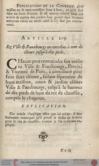 Explication ni la Covtxjmf. 4-37^
volsins ne se rencontraient bout à bout, ce qu'il faut
faire en sorte d'éviter. II cst encore réitéré dans cet-
article de mettre, des jambes sous poutre dans les murs
mitoyens vieux ou. neufs : ainsî il.n'y faut pas contre-
venir.
A Pv T I C L E lO^.
Ez Ville &F~auxbourgs on contribue-; à mur de
clôture jufqtt'a dix pieds*.
CHacun peut contraindre soxi voiiirr
e# Ville & Fauxhourgs,. Prévôté
& Vicomte de Paris,, à contribuer pour
faire faire clôturevfàilant réparation de
leurs maisons, cours & jardins esdites
Ville & Fauxbourgs, jusquà la hauteur
de dix pieds de haut durez de chaussée-,
compris le chaperon,
EXPLICATION.
Get article s'explique assez- par lui-même : il faut
seulement remarquer qu'il prend le dessus de la terre
pour le rez. de chaussée, comme je l'ai ci-devant exr
pliqué,.
E e «j
 
