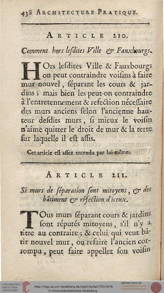 438 Architecture Fratiquï,
Article 210,
Çcmmenp hors, lefdites Ville & FauxkourgsK
Ors lesdites Ville & Fauxbourgs
on peut contraindre voiilns à faire
mur nouvel, séparant les cours & jar-
dins  mais bien les peut-on contraindre
& rentretennement & réfection néceUâire;
des murs anciens sélon l'ancienne nau-
çeur desclits murs., sî; mieux le voilîn
^'aime quitter le droit dç mur & la tjbn$
sur laquelle il est auls.
Cet article est assez entendu, par, ïuhmême-
ART I C L E lïU
Si, murs de féparai'wn font mitoyens., £^ «#'•
bâtiment 0> résection djceux.
'Qus murs separant cours & jardin5
sont réputés mitoyens, s'il n'y ^
titre au contraire y & celui qui; veut ba*
sir nouvel mur, ou refaire l'ancien cor-
ïompu, peut faire appelles sort voifr1
 