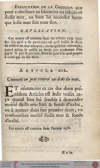 Explication- di la Coutume. 45^;
pour contribuer au bâtiment ou réfeëtiort:
dudit mur, ou bien lui accorder lettre
çjue ledit mur soie tout siem
EXPLICATION.
Cet article esi: contenu dans les articles i<^£. ipp
&c, Ce qu'il a de particulier est qu'il établit le droit
de rebâtir un mur mitoyen , au cas qu'il sok corrompu »
quand même le voisin ne seroit pas consèntant d'en
payer sa part & portion, faute de quoi il le rend propre
à Jcelui qui. l'a fait bâtir.
Art i c l e £12».
Comment on peut rentrer atï droit dm mur*
ET néanmoins èz cas des deux pré-
cédens Articles est ledit voism re-
çu quand bon lui semble à demander-
moitié dudit mur bâti & fonds d'icelui,..
ou à rentrer dans son premier droit -r ers;
remboursant moitié dudit mur. & fonds
d'ieelui. .
Cet article est contenu dans l'article 1,58*.
JSte ïw
 