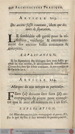 44© A R C H I TEC T. U. R. E P R. A XI Q U E.
A R T I C L E 2.1 3~.
1&cs anciens fojfés communs, idem.^#^</«_
wuzs dgjep.aratiop.
-
LE semblable eit gardé pour la; ré~_
fe£Hon , vuidange & éntretpnne-..
ment des anciens folles, communs ô&
jtnit^yens^
.g XP L IjC 4 ?I Q, $_
Çjk les sépa/ations des héritages, spnt. avec fosses, h£-.
vêtus ou non revêtus, le nèttoyement & redressement.r
seeux doit être fait à frais communs, &,aux conditions
l'article 2,il.
Art ï c i, e i-.i a.
'Marques du mur mitoyen en particulier,
Ilets (a) doivent être faits , (£) ac,-»
cornpagnés, de pierre ppur, çonnoî-.
cre que ïe mur est mitoyen ou à un seul».
E X F L 1,Ç A T 1 Q N.
{a) Filets doivent être saits accompagnés de.pierre, &&„
|fei? le ?n,Pt dç filet-_.il saut entendre de petites poutres.
 