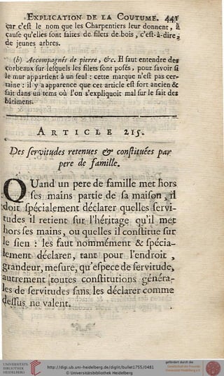 .Explication-, de ta Coutume. 44*
«jar. c'çst le nom que les Charpentiers leur donnent, &
çause qu'elles sont faites de. filets de-bois , c'est-à-dire j
de jeunes arbres.
(b) Accorrisagnés de pierre, &c. B faut entendre de»
corbeaux sur lesquels les filets sont posés, poursavoir si
le mur appartient à un seul : cette marque n'esi: pas cer^
îaine : il y a apparence que cet article est fort ancien &
sait dans un tems. où L'on s.'expliquok mal sur le fait des
fcâtimens.
A R T I C LE 2IJ-.
Ipes fewitudes retenues & consiâmes pa?
père de famiiïe,
Uand un père de famille met Eors
Tes mains partie de sa maison yil
'<ioit spécialement déclarer quelles servi-
Uides. il retient: sur l'héritage qu'il rpejt
hors ses mains x ou quelles il constitue sur
fe iien : les faut nommément &spécia-
kment déclarer., tant pour l'endroit ,
grandeur, mesure, qu'espece de servitude^
autrement [toutes constitutions générar
fes de serviuudes sans; les déclarer comme
^eJGTus ne valent»
 
