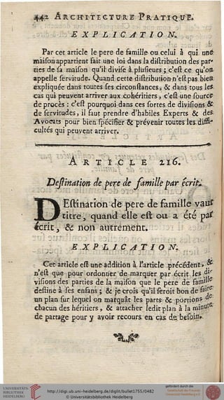 442 ARCHITECTURE PRATTQ:lfl&
E X P L 1 G AT lO JV.
Par cet article le père de famille-ou celui à qui unst
maison appartient Fait une loi dans la dhlribution des par*
ties de sa maison qu'il divise à.plusieurs; c'est ce qu'oa
appelle servitude. Quand cette distribution.n'estpas bien:
expliquée dans toutes ses circonstances, & dans tous le*
cas qui peuyent arriver aux cohéritiers, c'est une source
de procès : c'est pourquoi; dans ces sortes de divisions &"
de servitudes, il faut prendre d'habiles Experts & des
Avocats pour bien/spécisiér & prévenir toutes les/disS"
cultes qui peuvent arriver» v
Art ic l e zi6.■ ..• ■'
Bessindùm de père de jàmillépar écrilï
Estinatîon àè père dt famille vaitf
titre, quand elle efl ou a été pa£
écrit, &c non autrement.
EX P L I C A T I O fs.
Cet article eft une addition à l'article précédent» *
n'est que pour ordonner de marquer par écrit les "''
visionsdes parties de la maison que le père de sàrss'"
destine à ses enfans ; & je crois qu'il sêroit bon de s3ir
un plan sur lequel on marquât les parts & portion5,
chacun des héritiers, & attacher îeditplan à la mie0'
de partage pour y avoir recours, en» cas. de,, besoinv
 