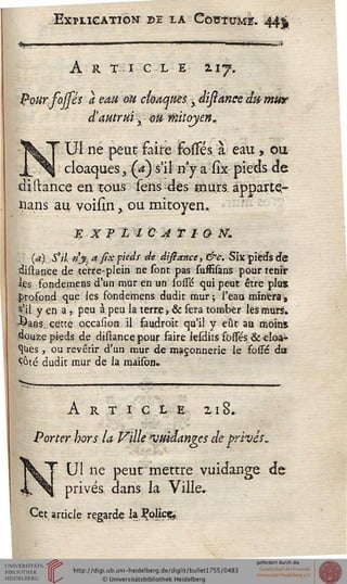 Explication de la Coutume. 44$
A R tic L E 217.
Pourfosfés a eau ou cloaques y distance; dit; mur
3 autrui y ou'mitoyen,.
Ul ne peut faire jfosssés. à eau, ou
cloaques, (a) s'il n'y a sîx pieds de
distance en tous sens des murs, àppartç*
|ans au voisîn > ou mitoyen*
E X P L I C A T 1 O M.
(a) S'il. n'y. a jîxfieds de distance, &c. Six pieds de
distance de terre-plein ne sont pas sussîsans pour tenir
les fondemens d'un mur en un fosssé qui peut être plus
profond que les fondemens dudir mur; l'eau minera%
s'il y en a , peu à peu la terre, & fera tomber lés murs.
ûans. cette occasion il faudroit qu'il y eût au moins
douze pieds de distance pour faire lesdits fosTés & cloa-
ques , ou revêtir d'un mur de maçonnerie le fosse du
Côté dudit mur de la maison.
Article 218.
Porter hors la Ville "ymdanges de privés^
Ul ne peut mettre vuidange de
privés dans la Ville,
Cet article regarde la ^oliçç.
 