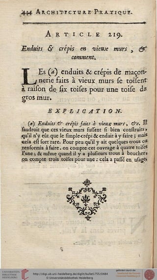 ,L$44 AnCHïTEGTIÏR-E'P^RATIQU-r.
A R T I C L E 21^
Endtsits. & crépis en vieux murs y t£
comment*
LEs (a) enduits & crépis de maçoii*
nerie faits à vieux, murs se toisent
à raison dé;§x toises pourvune toise ds
gros mur»
E X % L I Q AT 1 0 M.
(a) Enduits. & crépis faits à vieux murs, &c. Il-
faudroit que ces vieux murs fufîent si bien construitsi
qu'il n'y eût que le simplecrépi & enduit à y faire ; mai*
cela est fort rare. Eour peu qu'il y ait quelques trous ou
renformis à faire, on compte cet ouvrage à quatre toise*
l'une y & même quand il y a plusieurs trous à boucher*
ign compte trois.toises pour une ; cela a passe en, usagS*
 