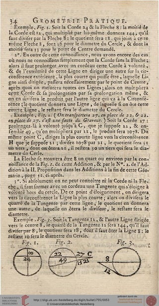34 G t- ô m è t- ri e Pratique.
Exemple, Fig. t. Soit la Corde 24 & la Flèche 8 : la moitié de
la Corde est 12. , qui multiplié par lui-même donnera 144, qu'il
saut diviser par la Flèche 8 : le quotient sera 18 , qui joint à celte
même Flèche 8 , font 16 pour le diamètre du Cercle , 6k dont la
moitié sera 13 pour le point de Centre demandé.
1". En outre de cette connoisTance , nous avons encore des cas
où nous ne connoistons simpiement que la Corde sarts la Flèche.;
alors il faut prolonger avec un cordeau cette Corde à volonté,
èk de l'extrémité de cette Ligne en diriger une autre sur la cir-
conférence extérieure , la plus courte qui puisTe être , laquelle Li-
gne ainsi dirigée, -panera nécessairement par le point de Centre ,
après quoi on mesnrera toutes ces Lignes ; alors on multipliera
cette Corde èk sa prolongation par sa prolongation même, &
on en divisera le produit par l'autre ligne qui va à la Circonsé-
rence ; le quotient donnera une Ligne , de laquelle si on ôte cette
courte Ligne , le restant sera le diamètre du Cercle.
Exemple , Fig. 2. ( On transportera 27. en place de 22. & 22,
en place de 27. c'eft une saute du Graveur. ) Soit la Corde zj :
prolongez-là à volonté juscju'à C , que je suppose n, & en-
semble 49 , qu'on multipliera par 21, le produit sera 1078. Du
même point C , dirigez, la plus courte ligne vers la circonférence
H que je suppose 21 ; divisez 1078 par 21 , le quotient sera 51
un tiers , dont on ôtera.11 , il reliera 30 un tiers qui sera le dia-
mètre du Cerle.
La Flèche se trouvera être 8 un quart ou environ par la con-
rio'uTance de la Fig. r. de cette Addition, & par le N". 2. de l'Ad-
dition à la II. Proposition dans les Additions à la fin de cette Géo-
ratrie , page s t..ci-après.
3 ". Si absolument on ne peut connoître ni la Corde ni la Flè-
che,,, il faut former avec un cordeau une Tangente qui s'éloigne à
volonté hors du cercle. De ce point d'éloignement, on dirigera
vers la circonférence la Ligne la plus courte ; alors on divisera le
quarré de la Tangente par cette ligne , le quotient en donnera
une autre , de laquelle on ôtera le diviseur, le restant sera le
diamètre.
Exemple ,Fig. 3. Soit la Tangente 11, 6k l'autre Ligne dirigée
vers le centre 8 , le quarré de la Tangente 11 sera 144., qu'il faut'
dmferpar 8 , le quotient sera 18 , dont il faut ôter la Ligne 8 : le
restant 1 o sera le diamètre du Cercle.
/.Ficr.l. Fir.2. %•>-. •
i 4 v r 49........z&r
A / s**
 