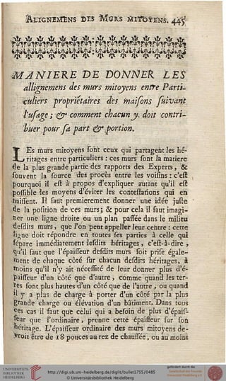 MJNIEKE DE DONNEk LES
allignemens des murs mitoyens entre Parti-
culiers propriétaires des maifons fuivant
i'ufage ; & comment chacun y, doit contri-
buer pour fa part & portion,
LEs murs mitoyens sont ceux qui partagent les hé-
ritages entre particuliers : ces murs sont la matière
^e la plus grande partie des rapports des Experts, &
souvent la source des procès entre les voisins : c'est
pourquoi ïl est â propos d'expliquer autant qu'il est
possîble •les moyens d'éviter les contestafions qui en
haissent. Il saut premièrement donner une idée juste
âe la positiôn de 'ces murs; & pour cela il faut imagi-
ner une ligne droite ou un plan passee dans le milieu
desdits murs , que l'on peut appeller leur centre : cette
ligne doit répondre en toutes sè's parties à celle qui
%>are immédiatement lesdits héritages , c'est-à-dire ,
qu'il faut que l'épaissTeuf desdits murs soit prise égale-
ment de chaque côté sur chacun desdits héritages, à
moins qu'il n'y ait nécessité de leur donner plus d'é-
paisseur d'un côté que d'autre, comme quand les ter-
mes sont plus hautes d'un côté que de l'autre , ou quanti
l J a plus de charge à porter d'un côté par la plus
grande charge ou élévation d'un bâtiment. Dans tous
ces cas il faut que celui qui a besoin de plus d'épais-
seur que l'ordinaire, prenne cette épaissèur sur son
héritage. L'épaisseur ordinaire des murs mitoyens dé-
croît: être de 18 pouces au rez de chaussée, ou au moins
 