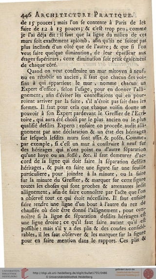 446 ÀRÇH.ïtEë;TÎJR.E ^RÀTfQUE» .
de 1$ pouces; mais l'on se contente à Paris de ïé'S
faire de 12. à 13 pouces; & c'est trop peu, comme
je l'ai déjà dit : il faut que la ligne du milieu de ces
murs soit exactement aplomb, afin qu'ils ne soient pas
plus inclinés d'un côté que de l'autre; & que si l'on
Veut saire quelque diminution, de leur épaifîeur aux
étages supérieurs, cette diminution soit priiê également
de chaque côté. >
Quand on. veut cônstruire un mur mitoyen :à neuf»
iou en rétablir un ancien, il faut que chacun des voi
sins à qui appartient le mur, nomme chacun uii
Expert d'office, sélon susage, pour en donner l'alli-
gnemeni, afin d'éviter les contestations qui en pour-
iroiént arriver par la suite j s'il n'étoit pas sait dans les
formes. Il faut pour cela que chaque voisin donne un
pouvoir à son Expert pardevant le Greffier de l'Ecri*
toire » qui aura été choisi par le plus ancien ou le plus
qualifié desdits Experts : ensuite on procède, audit alli-
gnement par une déclaration & un état des héritages
sur lesquels lesdits murs sont assis & posés. Comme »
par exemple, si c'est un mur à cônstruire à neuf sur
des héritages qui n'ont point eu d'autre séparation
qu'une haye Ou un fossé > Sec. il faut demeurer d'ac-
cord de la ligne qui doit faire la séparation desdits
héritages -, & puis en faire une figure sur une feuille
particulière, pour joindre à la minute, ou la fait6
sur la minute du Greffier, & marquer sur cette figur.e
toutes les choses qui sont proches & attenantes ledit
allignement, afin de faire connoître par l'acte que l'on
a observé tout ce qui étoit nécessaire. Il faut ensuie
faire tendre une ligne d'un bout à l'autre du rez àè
chaussée où doit être donné l'allignement -, pour coB'
noître si la ligne de séparation desdits héritages ejj
une ligne droite; ce qu'il faut faire autant qu'il &f
posfible : mais s'il y a des plis & des coudes consia^
râbles, il les faut observer Se les marquer sur la %u^,
pour en faire mention dans le rapport. Ces plis "
i
 