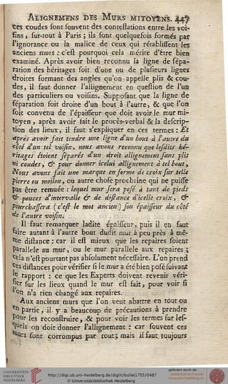 âîLÏGNEMENS DES MURS MITOYENS. 44^
tes coudes font souvent des contestations entre les voi-
sins, sur-tout à Paris ; ils sont quelquefois formés par
l'ignorance ou la malice de ceux qui rétablissënt les
•anciens murs : c'est pourquoi cela mérite d'être bien
"examiné. Après avoir bien reconnu la ligne de répa-
ration des héritages soit d'une pu de plusieurs lignes
droites sormant des angles qu'on appelle plis & cou-
res, il faut donner l'allignement en queslion de l'un
des particuliers ou voisîns. Supposant que la ligne de
Réparation soit droite d'un bout à l'autre, & que l'on
soit convenu de l'épaissêur que doit avoir le mur mi-
toyen , après avoir fait le procès-verbal & la descrip-
Ùon des lieux, il faut s'expliquer en ces termes : El
<iprès avoir fait tendre une ligne d'un bout à l'autre du
<cté d'un tel voisin, nous avons reconnu que lefdits hé-
ritages étoient féparés d'un droit alligntmcnt fans plis
«i coudes, & pour donner icelui allignement à tel bout,
&ous avons sait une marque en sorme de croix sur telle
pierre ou moilon, ou autre chose prochaine qui ne puiise
pas être remuée .• lequel mur sera pofé à tant de pieds
^ pouces d'intervalle & de disiance dlcelle croix, &
sourchajfera ( c'est- le mot ancien ) fin épaijseur du coté
de l'autre voisin.
Il faut remarquer ladite épaisseur, puis il en faut
'aire autant à l'autre bout dudit mur. à peu près à mê-
^e distance : car il e'st mieux que les repaires soienc
Parallèle au mur, ou le mur parallèle aux repaires î.
ce!a n'en1 pourtant pas absolument nécessaire. L'on prend
^s distances pour vérifier si le mur a été bien posésuivant
'e rapport : ce que les Experts doivent revenir véri-
Jjçr sur les lieux quand le mur est fait, pour voir si
'*on n'a rien changé aux repaires.
Aux anciens murs que l'on veut abattre en toutou
tfl partie, il y a beaucoup de précautions à prendre
P°ur les reconssxuire, & pour voir les termes sur les-
Ws on doit donner l'allignement : car souvent ces
^Urs sont corrompus pat tout j mais il faut toujours
*
 