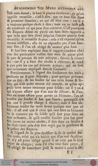 ÂiïONÊÎ^BNS Î>ES MtJRS MITOYEN^. 44$
Yëh aura donné , le haut se pourra conserver, ce qu'on
appelle recueillir , c'est-à-dire', que ce haut soit dans
sa première sîtuation ; ce qui est bien rare ■: car il y
a toujours quelque chose à dire; mais on ne laisse pa^
de conserver ce qui peut être conservé. C'est pourquoi
lés Experts dîsent en pareil cas dans leurs rapports j
que ledit mur sera élevé jùsqu'où l'ancien pourra être
recueilli, si recueillir le peut : cela n'eu1 exprimé qu'eii
termes indéfinis, afin de ne répondre pas d'une hau-.
téur fixe, si l'on est obligé dé monter plus haut. .
Il faut bien expliquer dans le rapport combien cha-
cun des particuliers voisihs sera tenu de payer peut,
sa part & portion dû mûr mitoyen, suivant la coutu-y
me : car.il y a bien des choses à observer., & voici
à peu près les cas qui peuvent arriver, qui ne sont
que tacitement expliqués dans la Coutume- ,
Premièrement, à l'égard des fondemens des murs $
personrie ne se peut diipenser , pour quelque prétexte
que ce soit, de les fonder sur une terre ferme Se so-
lide qui n'ait point encore été remuée, ce qu'on ap.-'
pelle terre heuve reconnue pour solide; car il y en à
qui n'ayant affaire que d'un mur de clôture, & d'au-
tres en ayant asfaire pour porter un bâtiment, l'un.né
Voudra pas fonder lî bas que l'autre, parcequ'il n'a
pas une si grande charge à élever; mais il faut ab-
solument fonder sur terre ferme quelque mur que ce
soie; il est vrai que si celui qui veut faire un bâtiment
îie se contente pas du solide qu'il faut pour faite mi
jjfctfr ordinaire, & qu'il veuille fouiller plus bas pour
«les caves bu autres choses , il doit faire ce sarplus à
fes frais : tout cela doit être réglé par la prudence &
« justice des Experts.
,. ^ l'égard de la plus-,épauTeur & de la qualité déC
pits murs, celui qui n'a besoin que d'un mur de clôm~
re n'y est point obligé quand il ne veut pas se faire
payer de charges ; mais s'il s'en veut saire payer, il
SQ obligé de contribuer poiir- sa moitié à toute la dii
F f
 