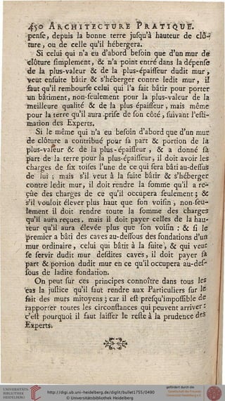 vf5° â^chitecYurI PkA¥ï(^ÙE.
pense, depuis la bonne terre jusqu'à hauteur de cI3'-?
' îure, ou de celle qu'il hébergera.
Si celui qui n'a eu d'abord befôin que d'un mur de
clôture sirriplement, & n'a point entré dans la dépense
de la plus-valeur & de la plus-épaisseur dudit mur ,
veut ensuite bâtir & s'héberger contre ledit mur, il
faut qu'il rembourse celai qui l'a fait bâtir pour porter
un bâtiment, non-seulement pour la plus-valeur de la
meilleure qualité & de la plus épaisseur, mais même
pour la terre qu'il aura Iprise de son côté , suivant l'esti-
mation des Experts.
Si le même qui n'a eu besoin d'abord que d'un mue
de clôture a contribué pour sa part & portion de là
plus-valeur •& de la plus-épaisseur , & a donné sà
part de la terre pour la plus-épaisseur, il doit avoir les
charges de six toises l'une de ce qui sera bâti au-dessus
de lui -, mais s'il veut à la suite bâtir & s'héberger,
contre ledit mur, il doit rendre la sournie qu'il a re-
çue des charges de ce qu'il occupera seulement ; &
s'il vouloit élever plus haut que son voisin , non-seu-
lement il doit rendre toute la somme des charges
qu'il aura reçues, mais il doit payer celles de la hau-
teur qu'il aura élevée plus que son voisin : & si le
premier a bâti des caves au-deïïbus des fondations d'uri
mur ordinaire, celui qui bâtit à la suite', & qui veut
se servir dudit mur desdites caves, il doit payer st
part & portion dudit mur en ce qu'il occupera au-des*
sous de ladite fondation.
On peut sur ces principes connoître dans tous les
'cas la jusrice qu'il faut rendre aux Particuliers sur té
fait des murs mitoyens ; car il est presqu'impossible de
rapporter toutes les circonstances qui peuvent arriver '
t'est pourquoi, il faut laisser le reste à la prudence des
ExpeitSi
s"
 