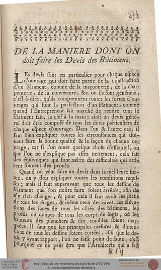 â 5 J Ai Ai -Ji ci AAAAi :A& S, 5, £i Ai Ai
Vs'F 'VT'TW?ps s 7?': *:?' ?'s î??s/??s T
PË lÀ MANIERE DONT Vis
doit faire les Devis des Bâturiènsi
LEs devis sont en particulier pour chaque espec|
d'ouvrage qui doit faire partie de ia construétioâ
d'un bâtiment, comme de la maçonnerie , de la char-,
penterie, delà couverture, &cvoû ils sont généraux s
.c'eïr-à-dire, qu'ils comprennent toutes les sorteâ d.'ou-r
Vragés qui font la perfection d'un bâtiment ? Cômmij
quand l'Entrepreneur fait marché de rendre tout le
bâtiment fait-*, là clef à la main; ainsi un devis gériéf
rai doit être cbmposé de tous les devis particuliers de
chaque espece d'ouvrage. Dans l'un & l'autre cas 5 il
ïaut bien expliquer toutes les cîrconstances qui doi-
vent faire la bonne qualité & la façon de chaque ous
yrage; car si l'on omet quelque chose d'essentiel, otjj
.que l'on ne s'explique pas assèz nettement, cela faiç
des équivoques qui font naître des difficultés qui atti-g
tent.souvent des procès. ■,.■•..,
. Quand on veut faire un. devis dans la meilleure foi?-
Wie, on y doit expliquer toutes les conditions requis
Tes ; mais il saut auparavant que tous les deffins dia
pâtiment que l'on desire saire soient arrêtés, afin dç
st'y rien changer, & pour.cela il faut avoir les plans
de tous les étages» & même ceux des caves, les éléva^
ïions des saces de tous les côtés des bâtimens, les
Profils ou coupes de tous les corps de logis, où lei
hauteurs dès planchers. & des combles soient mar^
Huées : il saut que les principales mesures ôç dimeh-
«ons de tous les dessins soient cottées , afin que le de-
$fs y ayant rapport, Ton ne fassè point de faute 5 c'e?»
pourquoi ce ne petit être que rÂrchjtecie qui a &||
 