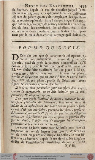 s> ïË V IS DES B À S T T ME "N S.. ' 4T£
sâ hauteur, depuis le rez de chaussée jusqu'à l'enta-
blement ou pignon,, en expliquant bien les différentes
especes de pierre qu'on y doit employer,, les épaisseurs
& ies retraites qu'on doit faire à chaque étage; Fon expli-
que ensuiteles ouvrages déplâtre, comme les planchers,
les cloisons, les cheminées, les escaliers, &c. il faut
enfin que le devis conduite pour ansi dire l'Entrepre-
neur par la main dans chaque ouvrage qu'il, doit faire.
FOR M E DU D E FIS.
DEvis des ouvrages de maçonnerie, charpenterie/
couverture, rnenuiserie , ferrure & gros fer,
vitrerie, pavé de grais &t peinture d'impression, qu'il
convient faire pour la construdticn d'un bâtiment que
M. *** defire faire construire sur une place à, lui ap-
partenante , sise à Paris rue .... sui vint les plans,
profils & élévations qui en ont été faits & agréé dudit
îîeur *** lesquels plans, profils & élévations seront
lignés & exécutés cpmme il ensuit :
£ le devis était -particulier sour une espece d'ouvrage,.,
comme la maçonnerie., on ne, doit, intituler que la mar..
fonnerïe, & ainsi.des attires.
L on peut après P intitulé du devis.,. marquer les dt'-
mensions générales du bâtiment, sans entrer dans le
détail de la distribution des plans comme phisieur s jom^
ce qui n'ess-pas nécejsairc, parceque les plans, prosils &
élévations étant cottes & signés, des parties, ils Aéfîgnent
mieux, les dislributions que tout ce qu'on en pourrait dire
par les devis ; il sussit donc de marquer les dimensions
générales à peu pris en ces termes:
Le corps de logis entre.cour, & jardin ,auça tant dé
longueur sur tant de largeur hors oeuvre, & sera éle-
vé dé deux étages & une. attique au-dessus, le tout fai-
sant tam de hauteur, depuis serez de chaussée jusqu'au:
4çssus. de l'entablement : au-dessous duquel corps de..
 