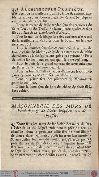 45£ A R CHI TE C TV RE F R À TI Q CI.
(à'Arcueil de la meilleure qualité, saine & entière, sans,
fils, ni moies, ni. bouzin, atteinte & taillée jusqu'aii
$if ou dur dans les lit.?.
Toute la pierre de taille tendre sera des carrières d,e
Saint Leu , ou de Trosiy, de la meilleure qualité & sans
$ls , ou. bien de la Lambourde• d'ArcueM.
Tout le moilon & libage sera des carrières d'Arçueil
Ï3e la meilleure qualité, & dont le boudin en sera en-
tièrement ôté.
Tout le mgrtier. sera sait & cpmposé d'un tiers de
abonne chaux de Melun, & les deux autres tiers de sable
(rie rivière, ou sable équivalent, pris aux environs de Parjs
(& même sur les lieux en cas qu'il soit. trouvé bon.
Tout, le petit & le grand carreau de terre cuite sera
Jde Paris de la meilleure qualité.
Tous les boisseaux des chausses d'aisançestseront biejs
^àins &ç entiers, & vernissés par dedans.
Tout le plâtre sera des plâtrieres de Montmartre
Cour le meilleur. - •
Toute la latte sera de bois de chêne, de droit fil 8f.
33ns aubier.
MAÇONNERIE DES MURS DB:
Fondation & de Voûte jusqiïau rez> de-,
chaufsée,
SEront faits les murs de fondation des murs de.fac.&
depuis le sol jusqu'à trois pouces près du1 rez<'dé.
ehaussee, dont la première assise sera de bons libages
de pierre dure, éqtiarris, posés sur terre Fans mortier ?
& au - dessus sera mis du moilon jusqu'à. trois pouces
près du rez de l'air des caves, à laquelle hauteur. i|
jsera mis une assise de pierre de taille dure, faisànt tou*
ste l'épaisseur desdits murs, piquée du.côté des terres ?
x& en parement du côte desdites-caves , le. tout à lits Qfc
 