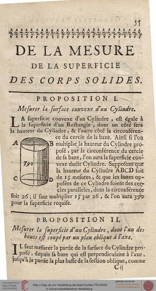 35
DE LA MESURE
DE LA SUPERFICIE
DES CORPS SOLIDES.
PROPOSITION I.
Mefurer la furface convexe dun Cylindre.
LA superficie convexe d'un Cylindre , est égale à
la superficie d'un Reétangle , dont un côté sera
la hauteur du Cylindre , ôc l'autre côté la circonféren-
ce du cercle de la baze. Ainsï si Ton
B multiplie la hauteur du Cylindre pro-
posé -, par la circonférence du cercle
de sa baze, l'on aura la superficie con-
vexe dudit Cylindre. Supposons'qu'e
la hauteur du Cylindre ABCD ibit
tj de iy mesures, & que les bazes op-
posées de ce Cylindre soieht des cer-
cles parallèles, dont la circonférence
soit 2.6 ; il faut multiplier iy par 26 , & l'on aura '35^0
pour la superficie requise.
PROPOSITION II.
Mefurer la superficie d'un Cylindre, dont l'un des
• s bouts esi coupé far un plan oblique a F axe.
I L faut mesurer la partie de la surface du Cylindre pro-
JL posé , depuis sa baze qui est perpendiculaire à l'axe ,
jusqu'àja partie la plus basse de laseclion oblique, comme
Cij
 