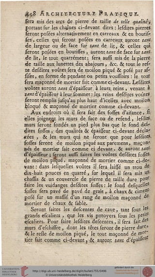 4>$S Architecture Pratique.
Sera mis des arcs de pierre de taille de telle qualité^
portant sur les chaînes ci-devant dites : lesdites pierres,
feront posées alternativement en carreaux & en boutis-
iesf, celles qui seront posées en carreaux auront tant,
de largeur ou de face sur tant àe lit/, & celles qui,
seront posées en boutisses , auront tant de face sur tant-
de lit, le tout quarrément; sera aussi mis de la pierre
de taille aux lunettes des abajours , &c. & tout le resjf
te desdites, voûtes, sera de moilon piqué & posé par as-
silés, en forme.de pendant, ou petits vousToirs : le tout
sera maçonné de mortier fait comme ci-devant. Lesdites.;
voûtes auront tant d'épaisseur, à leurs, reins , venant a
tantd'épailTeurà leursommet:Jes reins desdites voûtes
seront remplis jusqu'au plus haut d'icelles, ayec moiloss,
fcloqué & maçonné de mortier comme çirdevant.
Aux endroits où il sera fait des fosses. d'aisance5 &
siles joignent les murs de. face ou de refend, lesdits
aaurs seront fondés un pied plus bas que le fond dek
dites fpsses, des qualités <§c épaisseur çiTdevant décla?
«sies 5 & les, murs, qui ne seront que pour lesdites
sosses seront de moilon piqué aux paremens, maçon*
ses de mortie* fait comme ci devant, & auront tar$--
d'épaissTeur; seront aussi faites les voûtes desdites. fosfé3;
de moilon piqué, maçonné de mortier comme ci-de<r
vantr dans lesquelles voûtes il sera laisfé un trou ^
dix-huit pouces en quarré, sur lequel il sera mis $£
chasïis & un couvercle de pierre de taille dure p°u,f
saire les vuidanges desdites sosses: le fond desque^eS
sosfes sera pavé de pavé de grais , à chaux & cimeR1
posé sur un massir" d'un rang de moilon maçonné &
mortier de chaux &c sable.
Seront saites les descentes. de cave, tant sous ieî
grands escaliers , que les vis potoyers, sous les petJt
escaliers. Pour saire lesdites descentes, il sera sait oe
murs d'eschissre , dont les têtes seront de pierre dure'
éc le reste de moilon piqué, le tout maçonné de m0**
Xkr fait comme çi-deyant} &; auront tant d'épai#eU
 