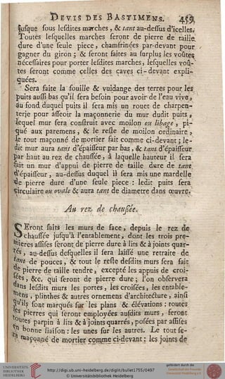 . Ï).£VIS DES BASTîMEn.s. 'jfâ
fosjque sous lesdites marches, & tant au-dessus d'icelleSa
Toutes lesquelles marches seront de pierre de taille,
dure d'une seule pièce, chamfrinées par-devant pour
gagner du girôn ; & seront faites au surplus les voûtes
ttécesfaires pour porter lesdites marches, lesquelles voû-~
tes feront comme celles des caves ci-devant expli-
quées.
Sera faite la fouille & vuidange. des terres pour. les
puits aussï bas qu'il sera besoin pour avoir de l'eau vives
«iu fond duquel puits il sera mis un rouet de çharpen-
îerje pour àsseoir la maçonnerie du mur dudit puits»
lequel mur sera confirait avec moilon ou Ubage ', pi-
■ gué aux paremens, & le resse de moilon ordinaire 9
le tout maçonné de mortier fait comme ci-devant ; le-
dit mur aura tant d'epaissèur par bas., & tant d'épaiiseur.
par haut au rez; de chaussée, à laquelle hauteur il sera
Çait un mur d'appui de pierre de taille dure de tant.
^'épaisseur , au-dessus duquel il sera mis une mardelle
4e pierre dure d'une seule pièce : ledit puits sera
Circulaire ou ovale & aura tant de diamètre dans œuvre.'
A» rez, de çhaujsée*
SEront faits les murs de face, depuis le rez de,
, chaussée jusqu'à l'entablement, dont les trois pre-
mières assises seront;de pierre dure à lits & à joints quar-
ts » aq-dessus desquelles il sera laissé une retraite de
mit- de pouces, & tout le resfe desdits murs sera fait
^ pierre de taille tendre, excepté les appuis de croi-
es, &c. qui seront de pierre dure; Ion observera
plis lesdits murs les portes, lescroisées, les entablç-
*^ns , plinthes & autres ornemens d'architecture, ainss
^'i's sont marqués sur "les plans & élévations : toutes
tfs pierres qui seront employées ausdits murs, feront
ç?Utes' parpin à lits & à joints quarrés, posées par assises,
?n bonne iiaison : les unes sur les autres. Le tout se-
? ^Çonné de mortier çorgme ci-devant : les joints d?
 