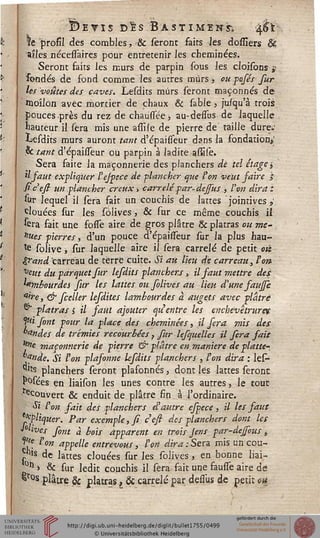 .
IDevis dIs Bastiment.
le profil des combles, & seront faits les dossiers ê£
ailes nécessaires pour entretenir les cheminées.
Seront faits les murs de parpin sous les cloisons g
fondés de fond comme les autres murs •, ou posés fur
les voûtes des caves. Lesdits mûrs seront maçonnés de
moilon avec mortier de chaux & sable 5 jusqu'à trois
pouces près du rez de chausfée, au-desfus de Jaquelle
hauteur il sera mis une assile de pierre de taille dure-'
Lesdits murs auront tant d'épaisséur dans la fondation»
& tant d'épaisseur ou parpin à ladite -assilé.
Sera faite la maçonnerie des planchers de tel étage j
il faut expliquer l'ejpece de -plancher que ton veut faire $
siceft un plancher creux, carrelé par-dejsus , l'on dira z
sur lequel il sera fait un couchis de lattes jointives >'
clouées sur les solives -, & sur ce même couchis il
sera fait une fosfe aire de gros plâtre & plâtras ou me-
nues pierres, d'un pouce d'épaisfeur sur la plus hau-
te solive, sur laquelle aire il sera carrelé de petit oiï
sand carreau de terre cuite. Si ait lieu de carreau, ton
veut du parquet fur lefdits planchers, il saut mettre des
lambourdes sur les lattes ou folives au lieu d'une faujji
''ire, & fceller lefdites lambourdes à augets avec plâtre
®" plâtras s il faut ajouter qu'entre les enchevêtrures
^i font pour la place des cheminées, il sera mis des
°andes de trémies recourbées ? fur lesquelles il fera sait
^e maçonnerie de pierre & plâtre en manière de platte-
°fnde. Si l'on plafonne lesdits planchers , l'on dira : les—
^s planchers seront plafonnés, dont lés lattes seront
IMees en liaison les unes contre les autres, le tout
^couvert & enduit de plâtre fin à l'ordinaire.
Si l'on fait fcs planchers d'autre espece, il les faut
Cliquer. Par exemple, fi ceft des planchers dont les
Clives sont à bois apparent en trois jens par-dejsous,
^f ton appelle entrevous, l'on dira:Sera mis un cou-
p*s de lattes clouées sur les solives, en bonne liai—
0tl > & sur ledit couchis il sera fait une fausse aire de
&r°s plâtre & plâtras, Se carrelé par desfus de petit ou
 