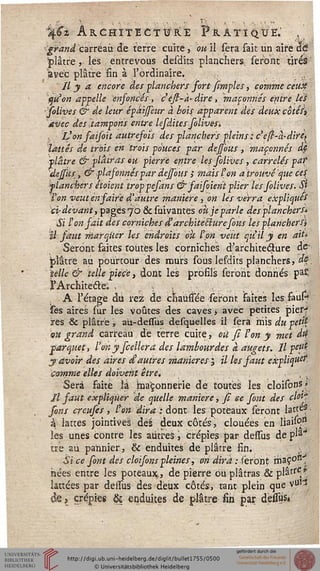 %€z ARCHITECTURE PRATIQUE.' ,
grand carreau de terre cuite, ou il sera sait un aire aé
"plâtre, les entrevous desdits planchers seront tîréâ
avec plâtre sin à l'ordinaire. -
Il y a encore des planchers fort [impies, comme ceux:
qu'on appelle ensoncés, c'ési-à'dire, maçonnés entre les
-solives & de leur épaijfeur à bois apparent des deux cotés
avec des 'tampons entre lesdites solives.
, L'on faisoit autresois des planchers pleins ; ce(i-à.-dirè^
lattes de trois en trois pouces par dejsous , maçonnés dp
plâtre & plâtras ou pierre entre les solives, carrelés pat
dejsûs, & plasonnés par dejfous ; mais l'on a trouvé que ces
slancher s étoicnt troppefans & saisoient plier les folives. Si
Ton veut en saire d'autre manière, on les verra expliques
ci; devant} pages j'o & suivantes oti.je parle des planchers*
Si ï'on fait des corniches d'architecture fous les plancher Si
îl saut marquer Us endroits ou ton veut qu'il y en ait'
Seront faites toutes les corniches d'architeâure de-
plâtre au pourtour des murs sous lesdits planchers, ds
telle & telle pièce, dont les profils seront donnés pa£
J'Architecleo . , '/-i . . :•-••_
A l'étage du rez de chaussée seront saites les fauH
ses aires sur les voûtes des caves, avec petites piesf
res & plâtre, aù-dessus desquelles il sera mis du petfy
9ii grand carreau de terre cuite, où fi l'on y met M
parquet, l'onyfceilerd des lambourdes à augets. Il peut
y avoir des aires d'autres manières ; il les saut explique?,
comme elles doivent être. , ,
Sera faite îâ ba'çonnerie de toutes les cloisons»
// saut expliquer de quelle manière, si ce sont des clôt*
fons creufes, l'on dira : dont les poteaux seront lattes
à lattes jointives dès deux côtés, clouées en liassp?
les unes contre les autres, crépies par dessus de pla*
tre au pannier, & enduites de plâtre fin. . 
Si ce sont des cloisons pleines, on dira : seront rria,ÇOB1
nées entre les poteaux, de pierre ou plâtras & plâtre *
lattées par dessus des deux côtés, tant plein que vu*?
de? crépies & enduites de plâtre fin par dessus»
 
