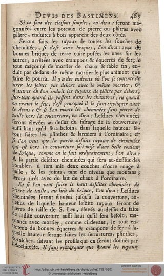 ''■yïvïs des BastïMé^s; 4%
Si ce sont des cloisons fîmples, on dira : seront ma-
çonnées entre les poteaux de pierre ou plâtras avec
plâtre, enduites à bois apparent des deux côtés.
Seront faits lés tuyaux de toutes les souches de?
cheminées ', fi cefi avec briques , l'on dira ; avec cfe
bonnes "briques de terre cuite posées les unes sur les
autres > arrêtées avec crampons & equerres de fer $ le
tout maçonné de mortier de chaux & sable fin, en-
duit par dedans de même mortier le plus uniment que
faire se pourra. Il y a des endroits ou l'on Je contente de
tirer les joints par dehors avec le même mortier, ^*
d'autres ou ton enduit les tuyaux de plaire par dehors'^
■fur-tout quand ils pasfent dans les chambres), ou quand.
*>n craint le jeu, c'esi pourquoi il le saut expliquer dans
le devis ; & fi l'on monte les cheminées fans pierre de
taille hors la couverture, on dira : Lesdkes cheminées
feront élevées au-deisus dû faîtage de la couverture i'
^ussi haut qu'il sera besoinj dans laquelle hauteur se-
ront faites les plinthes & larmiers à l'ordinaire ; &
si l'on veut que la partie desdits tuyaux de cheminées'
'?>«' esi hors la couverture soit mife d'une belle couleur]
de brique, comme on le sait ordinairement, l'on à.ira ?
A la partie desdites cheminées.qui sera au-desiïus des
Combles, il sera mis deux couches d'ocre rouge à
huile 5 & les joints, tant de niveau que montans »
feront tirés avec du lait de chaux à l'ordinaire.
. Et si l'on veut saire le haut desdites cheminées de
s'erré de taille , ait lieu de brique, l'on dira : Lesdites
Cheminées seront élevées jusqu'à la couverture, au-
tfpssus de laquelle hauteur lesdits tuyaux seront de
^'erre de taille de S. Leu, élevés au-deisus du faite
,c'e ladite couverture aussi haut qu'il sera besoin, ma-
rnés avec mortier, comme ci-devant, le tout en-
tfitenu de bonnes équerres & crampons de fer: à la-
melle hauteur seront faites les fermetures, plinthes ,
^niches, suivant les profils qui eu seront donnés par
^rçhite&e. Il saut rema/aiter que quand les tuçau*
 